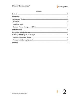 Knowledge Base


                                                                Contents
Contents ......................................................................................................................................... 2
Introduction.................................................................................................................................... 1
The Business Context................................................................................................................... 2
   Born SOA ..................................................................................................................................... 2

   Here Goes SaaS.......................................................................................................................... 3
   Business Process Management (BPM) ....................................................................................... 4
Benefits of SOA ............................................................................................................................. 5
Overcoming SOA Challenges....................................................................................................... 7
Realizing a SOA Project: An Example ........................................................................................ 8
   Focus on the Business Drivers .................................................................................................... 8

   An Incremental Delivery Approach .............................................................................................. 9
Summary ...................................................................................................................................... 12




www.binarysemantics.com                                                                                                         -    2-
 