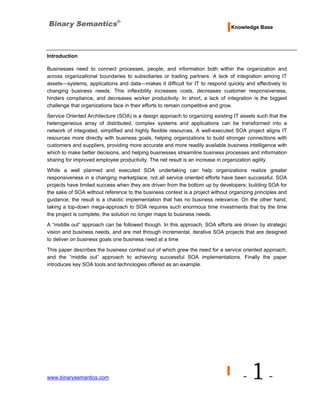 Knowledge Base




Introduction

Businesses need to connect processes, people, and information both within the organization and
across organizational boundaries to subsidiaries or trading partners. A lack of integration among IT
assets—systems, applications and data—makes it difficult for IT to respond quickly and effectively to
changing business needs. This inflexibility increases costs, decreases customer responsiveness,
hinders compliance, and decreases worker productivity. In short, a lack of integration is the biggest
challenge that organizations face in their efforts to remain competitive and grow.
Service Oriented Architecture (SOA) is a design approach to organizing existing IT assets such that the
heterogeneous array of distributed, complex systems and applications can be transformed into a
network of integrated, simplified and highly flexible resources. A well-executed SOA project aligns IT
resources more directly with business goals, helping organizations to build stronger connections with
customers and suppliers, providing more accurate and more readily available business intelligence with
which to make better decisions, and helping businesses streamline business processes and information
sharing for improved employee productivity. The net result is an increase in organization agility.
While a well planned and executed SOA undertaking can help organizations realize greater
responsiveness in a changing marketplace, not all service oriented efforts have been successful. SOA
projects have limited success when they are driven from the bottom up by developers; building SOA for
the sake of SOA without reference to the business context is a project without organizing principles and
guidance; the result is a chaotic implementation that has no business relevance. On the other hand,
taking a top-down mega-approach to SOA requires such enormous time investments that by the time
the project is complete, the solution no longer maps to business needs.
A “middle out” approach can be followed though. In this approach, SOA efforts are driven by strategic
vision and business needs, and are met through incremental, iterative SOA projects that are designed
to deliver on business goals one business need at a time
This paper describes the business context out of which grew the need for a service oriented approach,
and the “middle out” approach to achieving successful SOA implementations. Finally the paper
introduces key SOA tools and technologies offered as an example.




www.binarysemantics.com                                                             -   1-
 