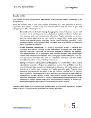 Knowledge Base




Benefits of SOA

SOA benefits accrue for the organization at two different levels, that of the business user and that of the
IT organization.
From the business point of view, SOA enables development of a new generation of dynamic
applications that address a number of top-level business concerns that are central to grow and
competitiveness. SOA solutions promote:

        • Enhanced business decision making. By aggregating access to business services and
          information into a set of dynamic, composite business applications, decision makers gain
          more accurate and more comprehensive information. People, processes and systems
          spanning multiple departments can more readily be mapped into a single unified view,
          enabling organizations to better understand the cost tradeoffs that they are making in daily
          business operations. And by providing better information faster, organizations can react more
          quickly to problems as they arise.
        • Greater employee productivity. By providing streamlined access to systems and
          information and enabling business process improvement, businesses can drive greater
          employee productivity. Employees can focus their energies on addressing the important,
          value-added processes and on collaborative, semi-structured activities, rather than having to
          conform to the limitations and restrictions of the underlying IT systems. Moreover, since end-
          users can access information in the form and presentation factor (web, rich client, mobile
          device) that meets their needs, productivity is enhanced.
        • Stronger connections with customers and suppliers. The benefits of SOA extend beyond
          organizational boundaries. Mergers and acquisitions become more profitable, since it is
          easier to integrate disparate systems and applications. Integration with trading partners and
          streamlining of supply chain processes are readily attainable goals. Providing more
          responsive customer service is enabled, as are new customer initiatives, such as one-stop
          service portals. By making available dynamic applications and business services to external
          customers and suppliers, not only is richer collaboration is possible, but customer/partner
          satisfaction is increased. SOA unlocks critical supply and demand chain processes—such as
          outsourcing of specific business tasks—from the constraints of underlying IT architectures,
          thereby enabling better alignment of processes with organizational strategy.


SOA also helps organizations document their business model, and to use the documented business
model to capture changing business dynamics and to optimize accordingly.




www.binarysemantics.com                                                                -   5-
 