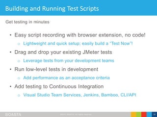 ©2016 SOASTA, All rights reserved. 10
Building and Running Test Scripts
• Easy script recording with browser extension, no code!
o Lightweight and quick setup; easily build a “Test Now”!
• Drag and drop your existing JMeter tests
o Leverage tests from your development teams
• Run low-level tests in development
o Add performance as an acceptance criteria
• Add testing to Continuous Integration
o Visual Studio Team Services, Jenkins, Bamboo, CLI/API
Get testing in minutes
 
