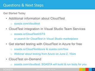 ©2016 SOASTA, All rights reserved. 13
Questions & Next Steps
• Additional information about CloudTest
o soasta.com/cloudtest
• CloudTest integration in Visual Studio Team Services
o soasta.io/CloudTestVSTS
or search for CloudTest in Visual Studio marketplace
• Get started testing with CloudTest in Azure for free
o soasta.io/CloudTestAzure & soasta.com/free
o Webinar about testing from Azure on June 2, 10am
• CloudTest on-Demand
o soasta.com/cloudtest: SOASTA will build & run tests for you
Get Started Today
 