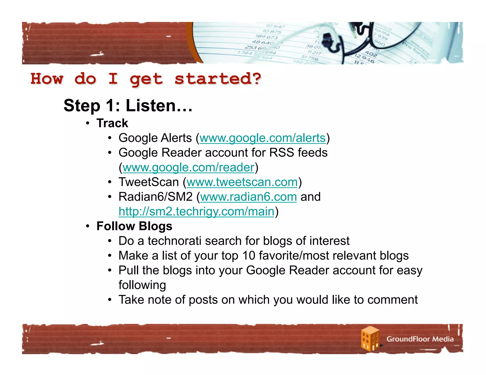 Step 1: Listen…
  •  Track
       •  Google Alerts (www.google.com/alerts)
       •  Google Reader account for RSS feeds
          (www.google.com/reader)
       •  TweetScan (www.tweetscan.com)
       •  Radian6/SM2 (www.radian6.com and
          http://sm2.techrigy.com/main)
  •  Follow Blogs
       •  Do a technorati search for blogs of interest
       •  Make a list of your top 10 favorite/most relevant blogs
       •  Pull the blogs into your Google Reader account for easy
          following
       •  Take note of posts on which you would like to comment
 