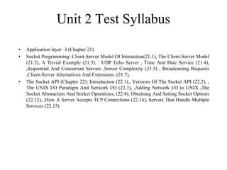 Unit 2 Test Syllabus
• Application layer –I (Chapter 21)
• Socket Programming: Client-Server Model Of Interaction(21.1), The Client-Server Model
(21.2), A Trivial Example (21.3), : UDP Echo Server , Time And Date Service (21.4),
,Sequential And Concurrent Servers ,Server Complexity (21.5) , Broadcasting Requests
,Client-Server Alternatives And Extensions. (21.7),
• The Socket API (Chapter 22): Introduction (22.1),, Versions Of The Socket API (22.2), ,
The UNIX I/O Paradigm And Network I/O (22.3), ,Adding Network I/O to UNIX ,The
Socket Abstraction And Socket Operations, (22.4), Obtaining And Setting Socket Options
(22.12), ,How A Server Accepts TCP Connections (22.14), Servers That Handle Multiple
Services (22.15)
 