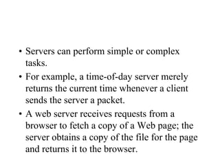 • Servers can perform simple or complex
tasks.
• For example, a time-of-day server merely
returns the current time whenever a client
sends the server a packet.
• A web server receives requests from a
browser to fetch a copy of a Web page; the
server obtains a copy of the file for the page
and returns it to the browser.
 