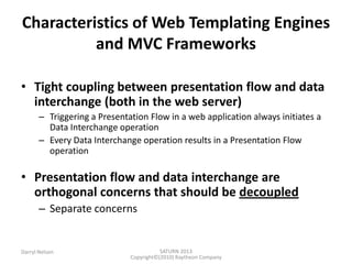 SATURN 2013 
Darryl Nelson 
Copyright©(2010) Raytheon Company 
Characteristics of Web Templating Engines and MVC Frameworks 
•Tight coupling between presentation flow and data interchange (both in the web server) 
–Triggering a Presentation Flow in a web application always initiates a Data Interchange operation 
–Every Data Interchange operation results in a Presentation Flow operation 
•Presentation flow and data interchange are orthogonal concerns that should be decoupled 
–Separate concerns  
