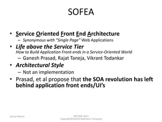 SATURN 2013 
Darryl Nelson 
Copyright©(2010) Raytheon Company 
•Service Oriented Front End Architecture 
–Synonymous with “Single Page” Web Applications 
•Life above the Service Tier How to Build Application Frontends in a ServiceOriented World 
–Ganesh Prasad, Rajat Taneja, Vikrant Todankar 
•Architectural Style 
–Not an implementation 
•Prasad, et al propose that the SOA revolution has left behind application front ends/UI’s 
SOFEA  