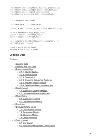 2/8
from sklearn import neighbors, datasets, preprocessing
from sklearn.model_selection import train_test_split
from sklearn.metrics import accuracy_score
from sklearn.preprocessing import StandardScaler
iris = datasets.load_iris()
X,y = iris.data[:,:2], iris.target
X_train, X_test, y_train, y_test = train_test_split(X,y)
scaler = StandardScaler().fit(X_train)
X_train = scaler.transform(X_train)
X_test = scaler.transform(X_test)
knn = neighbors.KNeighborsClassifier(n_neighbors = 5)
knn.fit(X_train, y_train)
y_pred = knn.predict(X_test)
accuracy_score(y_test, y_pred)
Loading Data
Contents
1 Loading Data
2 Training and Test Data
3 Preprocessing Data
3.1 1. Standardization
3.2 2. Normalization
3.3 3. Binarization
3.4 4. Encoding Categorical Features
3.5 5. Imputing Missing Values
3.6 6. Generating Polynomial Features
4 Create Model
4.1 Supervised Learning Models
4.2 Unsupervised Learning Models
5 Model Fitting
5.1 Supervised learning
5.2 Unsupervised learning
6 Prediction
7 Evaluasi Kinerja Model
7.1 Classification Metrics
7.2 Regression Metrics
7.3 Clustering Metrics
7.4 Cross-Validation
8 Tuning Model
8.1 Grid Search
8.2 Randomized Parameter Optimization
 