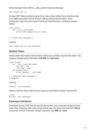 3/4
ketika dipanggil maka method __init__() akan langsung dipanggil
kamu panggil aku ya!
Konsep OOP object oriented programming maka setiap method harus diberikan kata
kunci self yang berarti method tersebut miliknya dirinya class tersebut. Untuk
memasukan argument sama seperti membuat method/function, contohnya sebagai
berikut
class Siswa:
def __init__(self,nama):
print('kamu panggil aku ya!',nama)
a = Siswa('bejo pamungkas')
hasilnya
kamu panggil aku ya! bejo pamungkas
Attribut Class
Attribut class disini berarti class tersebut mempunyai variabel yang bisa kita akses. Kita
lengkapi sebagai berikut Perhatikan self.NIM dan self.nama
class Siswa():
def __init__(self,NIM,nama):
self.NIM = NIM
self.nama = nama
def panggil(self):
print('namanya: ',self.nama)
a = Siswa(123,'bejo pamungkas')
a.panggil()
hasilnya
namanya: bejo pamungkas
ataupun kita bisa akses attibut secara langsung pada objek a dengan operator titik.
a.nama
Out[16]: 'bejo pamungkas'
Penerapan Inheritance
Penerapan konsep OOP bisa dimulai dari pembuatan class induk atau langsung tanpa
class induk. Biasanya class induk isinya abstrak saja. Kita akan membuat class Siswa
yang terdiri method constructor dengan argument input NIM dan nama
 