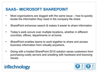 SAAS– MICROSOFT SHAREPOINT
• Most organisations are dogged with the same issue – how to quickly
locate the information they need in the company file share.
• SharePoint enhances search & makes it easier to share information
• Today’s work occurs over multiple locations, whether in different
countries, offices, departments or at home.
• SharePoint enables teams to work together to share and access
business information from virtually anywhere.
• Going with a hosted SharePoint 2010 solution saves customers from
purchasing costly servers and wrestling with hardware and licensing
issues.
 