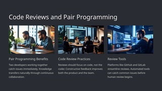 Code Reviews and Pair Programming
Pair Programming Benefits
Two developers working together
catch issues immediately. Knowledge
transfers naturally through continuous
collaboration.
Code Review Practices
Reviews should focus on code, not the
coder. Constructive feedback improves
both the product and the team.
Review Tools
Platforms like GitHub and GitLab
streamline reviews. Automated tools
can catch common issues before
human review begins.
 