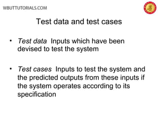 • Test data Inputs which have been
devised to test the system
• Test cases Inputs to test the system and
the predicted outputs from these inputs if
the system operates according to its
specification
Test data and test cases
 