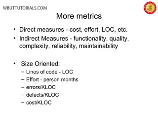 More metrics
• Direct measures - cost, effort, LOC, etc.
• Indirect Measures - functionality, quality,
complexity, reliability, maintainability
• Size Oriented:
– Lines of code - LOC
– Effort - person months
– errors/KLOC
– defects/KLOC
– cost/KLOC
 