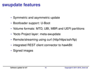 swupdate features
• Symmetric and asymmetric update
• Bootloader support: U-Boot
• Volume formats: MTD, UBI, MBR and UEFI partitions
• Yocto Project layer: meta-swupdate
• Remote/streaming using curl (http/https/ssh/ftp)
• integrated REST client connector to hawkBit
• Signed images
Software update for IoT 15 Copyright © 2011-2016, 2net Ltd
 