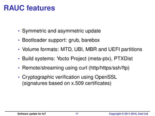 RAUC features
• Symmetric and asymmetric update
• Bootloader support: grub, barebox
• Volume formats: MTD, UBI, MBR and UEFI partitions
• Build systems: Yocto Project (meta-ptx), PTXDist
• Remote/streaming using curl (http/https/ssh/ftp)
• Cryptographic veriﬁcation using OpenSSL
(signatures based on x.509 certiﬁcates)
Software update for IoT 17 Copyright © 2011-2016, 2net Ltd
 