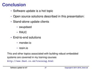 Conclusion
• Software update is a hot topic
• Open source solutions described in this presentation:
• Stand-alone update clients
• swupdaed
• RAUC
• End-to-end solutions
• mender.io
• resin.io
This and other topics associated with building robust embedded
systems are coverred in my training courses
http://www.2net.co.uk/training.html
Software update for IoT 27 Copyright © 2011-2016, 2net Ltd
 