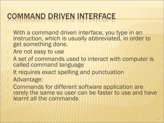 







With a command driven interface, you type in an
instruction, which is usually abbreviated, in order to
get something done.
Are not easy to use
A set of commands used to interact with computer is
called command language
It requires exact spelling and punctuation
Advantage:
Commands for different software application are
rarely the same so user can be faster to use and have
learnt all the commands
10

 