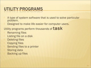 


A type of system software that is used to solve particular
problem.
Designed to make life easier for computer users.

Utility programs perform thousands of task
 Renaming files
 Listing file on a disk
 Deleting files
 Copying files
 Sending files to a printer
 Storing data
 Backing up files

15

 