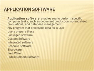










Application sof tware enables you to perform specific
computer tasks, such as document production, spreadsheet
calculations, and database management
Any program that processes data for a user
Users prepare these
Packaged software
Custom Software
Integrated software
Bespoke Software
Shareware
Free Ware
Public Domain Software

17

 