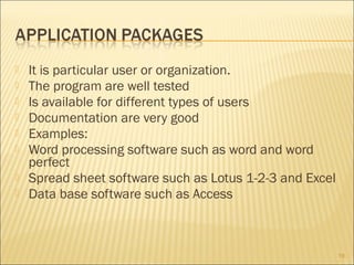 








It is particular user or organization.
The program are well tested
Is available for different types of users
Documentation are very good
Examples:
Word processing software such as word and word
perfect
Spread sheet software such as Lotus 1-2-3 and Excel
Data base software such as Access

19

 