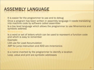 











It is easier for the programmer to use and to debug
Once a program has been written in assembly language it needs translating
into machine code by software called assembler
Is a low level language which allows the programmer to use Mnemonics and
symbolic address
Mnemonics:
Is a word or set of letters which can be used to represent a function code
and which is easy to remember
Example:
LDA use for Load Accumulation
JMP for jump instruction and ADD are mnemonics
Symbolic Address:
Is a name inverted by the programmer to identify a location
Loop ,value and prnt are symbolic addresses

26

 