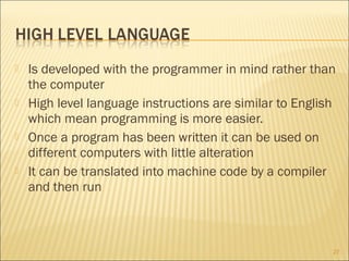 







Is developed with the programmer in mind rather than
the computer
High level language instructions are similar to English
which mean programming is more easier.
Once a program has been written it can be used on
different computers with little alteration
It can be translated into machine code by a compiler
and then run

27

 