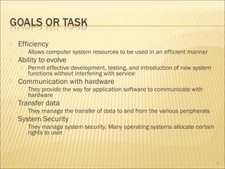 

Efficiency




Ability to evolve




They provide the way for application software to communicate with
hardware

Transfer data




Permit effective development, testing, and introduction of new system
functions without interfering with service

Communication with hardware




Allows computer system resources to be used in an efficient manner

They manage the transfer of data to and from the various peripherals

System Security


They manage system security. Many operating systems allocate certain
rights to user

6

 