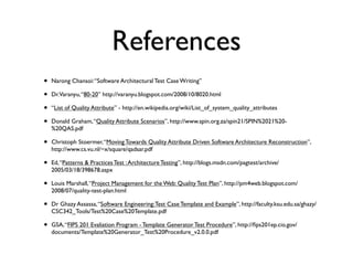 References
•   Narong Chansoi: “Software Architectural Test Case Writing”

•   Dr.Varanyu, “80-20” http://varanyu.blogspot.com/2008/10/8020.html

•   “List of Quality Attribute” - http://en.wikipedia.org/wiki/List_of_system_quality_attributes

•   Donald Graham, “Quality Attribute Scenarios”, http://www.spin.org.za/spin21/SPIN%2021%20-
    %20QAS.pdf

•   Christoph Stoermer, “Moving Towards Quality Attribute Driven Software Architecture Reconstruction”,
    http://www.cs.vu.nl/~x/square/qadsar.pdf

•   Ed, “Patterns & Practices Test : Architecture Testing”, http://blogs.msdn.com/pagtest/archive/
    2005/03/18/398678.aspx

•   Louis Marshall, “Project Management for the Web: Quality Test Plan”, http://pm4web.blogspot.com/
    2008/07/quality-test-plan.html

•   Dr Ghazy Assassa, “Software Engineering: Test Case Template and Example”, http://faculty.ksu.edu.sa/ghazy/
    CSC342_Tools/Test%20Case%20Template.pdf

•   GSA, “FIPS 201 Evaliation Program - Template Generator Test Procedure”, http://ﬁps201ep.cio.gov/
    documents/Template%20Generator_Test%20Procedure_v2.0.0.pdf
 