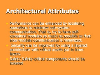 Architectural Attributes
• Performance can be enhanced by localising
    operations to minimize sub-system
    communication. That is, try to have self-
    contained modules as much as possible so that
    inter-module communication is minimized.
•    Security can be improved by using a layered
    architecture with critical assets put in inner
    layers.
•   Safety Safety-critical components should be
    isolated
 