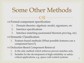Some Other Methods 
 
 Formal component specification 
1. Domain theories: algebraic model, signatures, etc 
2. Interface specifications 
3. Interface matching (automated theorem proving, etc) 
 Semantic Classification 
1. Feature-based methods (What possible features can a 
component have?). 
 Deduction-Based Component Retrieval 
1. Is the only method which retrieves proven matches only. 
2. Suitable for the development of high-reliability or safety-critical 
applications, e.g. space craft control systems. 
13 
 