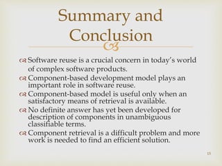 Summary and 
Conclusion 
 
 Software reuse is a crucial concern in today’s world 
of complex software products. 
 Component-based development model plays an 
important role in software reuse. 
 Component-based model is useful only when an 
satisfactory means of retrieval is available. 
 No definite answer has yet been developed for 
description of components in unambiguous 
classifiable terms. 
 Component retrieval is a difficult problem and more 
work is needed to find an efficient solution. 
15 
 
