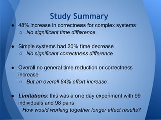 Study Summary
● 48% increase in correctness for complex systems
  ○ No significant time difference

● Simple systems had 20% time decrease
  ○ No significant correctness difference

● Overall no general time reduction or correctness
  increase
   ○ But an overall 84% effort increase

● Limitations: this was a one day experiment with 99
  individuals and 98 pairs
    How would working together longer affect results?
 
