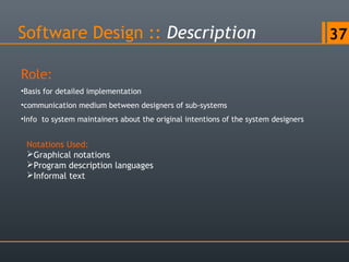 Software Design :: Description 37
Role:
•Basis for detailed implementation
•communication medium between designers of sub-systems
•Info to system maintainers about the original intentions of the system designers
Notations Used:
Graphical notations
Program description languages
Informal text
 