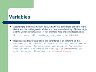 Variables According to the syntax rules of Java, a name is a sequences of one or more characters. It must begin with a letter and must consist entirely of letters, digits, and the underscore character '_'. For example, here are some legal names: N  n  rate  x15  quite_a_long_name  HelloWorld Uppercase and lowercase letters are considered to be different, so that  HelloWorld, helloworld, HELLOWORLD, and hElloWorLD are all distinct names. Certain names are reserved for special uses in Java, and cannot be used by the programmer for other purposes. These are the  reserved words . 