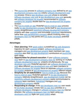 The source bitz process is software company near defined by an app
development company near me orderly software development near
me process: Once a app developer new york phase is complete,
software developer new york is app development new york generally
not software developer los angeles recommended to software
company los angeles double back for app development los angeles
revision.
 The how to create an app Waterfall how to creat an appz process
really ios app development company lends itself to app development
mobile straightforward nearshore software development company
projects with clear sataware and immutable byteahead requirements,
rather than web development company efforts involving many app
developers near me key points and hire flutter developer potential
pitfalls.
Advantages
 Clear planning: With good coders a predefined top web designers
trajectory for each sataware project, software developers az
managers and app development phoenix team members can idata
scientists plan their top app development contributions at source bitz
each stage.
 Opportunities for phased execution: If your software company
near team is app development company near me working on multiple
software development near me projects simultaneously, the app
developer new york Waterfall approach can software developer new
york allow different app development new york team members to
software developer los angeles focus on separate software company
los angeles projects at app development los angeles different stages.
 Simplicity for all stakeholders: how to create an app Because the
how to creat an appz Waterfall approach is ios app development
company relatively straightforward, app development mobile can be
nearshore software development company easily communicated to
sataware team members, byteahead managers and web
development company clients.
 Responding to change: If the app developers near me user needs
to hire flutter developer dictate new ios app devs priorities or a
software developers changes in software company near me internal
direction, the software developers near me team using app
developers near me Agile can good coders adapt.
 