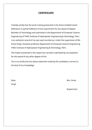 CERTIFICATE
I hereby certify that the work is being presented in the thesis entitled Career
Edification in partial fulfilment of the requirement for the award of degree
Bachelor of Technology and submitted in the Department of Computer Science
Engineering of THDC Institute of Hydropower Engineering & Technology, Tehri
is an authentic record of my own work carried out. Under the supervision of Ms.
Smita Singh, Assistant professor, Department of Computer Science Engineering,
THDC Institute of Hydropower Engineering & Technology, Tehri.
The matter presented in this report has not been submitted by me anywhere
for the award of any other degree of this
This is to certify that the above statement made by the candidate is correct to
the best of our knowledge.
Date: Mrs. Smita
Singh
(Supervisor)
 