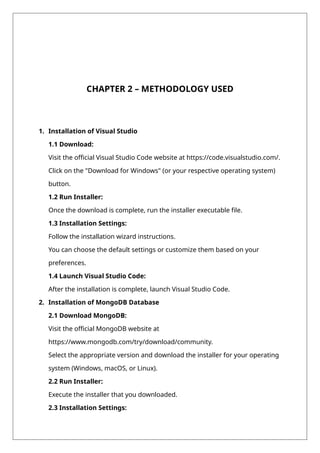 CHAPTER 2 – METHODOLOGY USED
1. Installation of Visual Studio
1.1 Download:
Visit the official Visual Studio Code website at https://code.visualstudio.com/.
Click on the "Download for Windows" (or your respective operating system)
button.
1.2 Run Installer:
Once the download is complete, run the installer executable file.
1.3 Installation Settings:
Follow the installation wizard instructions.
You can choose the default settings or customize them based on your
preferences.
1.4 Launch Visual Studio Code:
After the installation is complete, launch Visual Studio Code.
2. Installation of MongoDB Database
2.1 Download MongoDB:
Visit the official MongoDB website at
https://www.mongodb.com/try/download/community.
Select the appropriate version and download the installer for your operating
system (Windows, macOS, or Linux).
2.2 Run Installer:
Execute the installer that you downloaded.
2.3 Installation Settings:
 