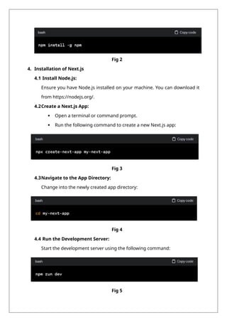 Fig 2
4. Installation of Next.js
4.1 Install Node.js:
Ensure you have Node.js installed on your machine. You can download it
from https://nodejs.org/.
4.2Create a Next.js App:
 Open a terminal or command prompt.
 Run the following command to create a new Next.js app:
Fig 3
4.3Navigate to the App Directory:
Change into the newly created app directory:
Fig 4
4.4 Run the Development Server:
Start the development server using the following command:
Fig 5
 