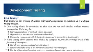 Development Testing
Dr. K. Adisesha
11
Unit Testing:
Unit testing is the process of testing individual components in isolation. It is a defect
testing process.
➢ Unit testing should be automated so that tests are run and checked without manual
intervention. Units may be:
❖ Individual functions or methods within an object;
❖ Object classes with several attributes and methods;
❖ Composite components with defined interfaces used to access their functionality.
➢ When testing object classes, tests should be designed to provide coverage of all of the
features of the object:
❖ Test all operations associated with the object;
❖ Set and check the value of all attributes associated with the object;
❖ Put the object into all possible states, i.e. simulate all events that cause a state change.
 