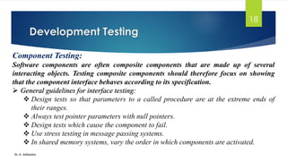 Development Testing
Dr. K. Adisesha
18
Component Testing:
Software components are often composite components that are made up of several
interacting objects. Testing composite components should therefore focus on showing
that the component interface behaves according to its specification.
➢ General guidelines for interface testing:
❖ Design tests so that parameters to a called procedure are at the extreme ends of
their ranges.
❖ Always test pointer parameters with null pointers.
❖ Design tests which cause the component to fail.
❖ Use stress testing in message passing systems.
❖ In shared memory systems, vary the order in which components are activated.
 