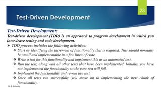 Test-Driven Development
Dr. K. Adisesha
23
Test-Driven Development:
Test-driven development (TDD) is an approach to program development in which you
inter-leave testing and code development.
➢ TDD process includes the following activities:
❖ Start by identifying the increment of functionality that is required. This should normally
be small and implementable in a few lines of code.
❖ Write a test for this functionality and implement this as an automated test.
❖ Run the test, along with all other tests that have been implemented. Initially, you have
not implemented the functionality so the new test will fail.
❖ Implement the functionality and re-run the test.
❖ Once all tests run successfully, you move on to implementing the next chunk of
functionality.
 