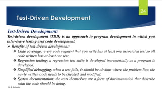 Test-Driven Development
Dr. K. Adisesha
24
Test-Driven Development:
Test-driven development (TDD) is an approach to program development in which you
inter-leave testing and code development.
➢ Benefits of test-driven development:
❖ Code coverage: every code segment that you write has at least one associated test so all
code written has at least one test.
❖ Regression testing: a regression test suite is developed incrementally as a program is
developed.
❖ Simplified debugging: when a test fails, it should be obvious where the problem lies; the
newly written code needs to be checked and modified.
❖ System documentation: the tests themselves are a form of documentation that describe
what the code should be doing.
 