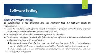 Software Testing
Dr. K. Adisesha
4
Goals of software testing:
To demonstrate to the developer and the customer that the software meets its
requirements.
➢ Leads to validation testing: you expect the system to perform correctly using a given
set of test cases that reflect the system's expected use.
➢ A successful test shows that the system operates as intended.
➢ To discover situations in which the behavior of the software is incorrect, undesirable
or does not conform to its specification.
❖ Leads to defect testing: the test cases are designed to expose defects; the test cases
can be deliberately obscure and need not reflect how the system is normally used.
❖ A successful test is a test that makes the system perform incorrectly and so exposes
a defect in the system.
 