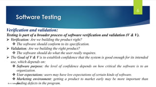 Software Testing
Dr. K. Adisesha
6
Verification and validation:
Testing is part of a broader process of software verification and validation (V & V).
➢ Verification: Are we building the product right?
❖ The software should conform to its specification.
➢ Validation: Are we building the right product?
❖ The software should do what the user really requires.
➢ The Goal of V & V is to establish confidence that the system is good enough for its intended
use, which depends on:
❖ Software purpose: the level of confidence depends on how critical the software is to an
organization.
❖ User expectations: users may have low expectations of certain kinds of software.
❖ Marketing environment: getting a product to market early may be more important than
finding defects in the program.
 