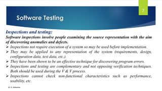 Software Testing
Dr. K. Adisesha
7
Inspections and testing:
Software inspections involve people examining the source representation with the aim
of discovering anomalies and defects.
➢ Inspections not require execution of a system so may be used before implementation.
➢ They may be applied to any representation of the system (requirements, design,
configuration data, test data, etc.).
➢ They have been shown to be an effective technique for discovering program errors.
➢ Inspections and testing are complementary and not opposing verification techniques.
Both should be used during the V & V process.
➢ Inspections cannot check non-functional characteristics such as performance,
usability, etc.
 