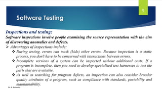 Software Testing
Dr. K. Adisesha
9
Inspections and testing:
Software inspections involve people examining the source representation with the aim
of discovering anomalies and defects.
➢ Advantages of inspections include:
❖ During testing, errors can mask (hide) other errors. Because inspection is a static
process, you don't have to be concerned with interactions between errors.
❖ Incomplete versions of a system can be inspected without additional costs. If a
program is incomplete, then you need to develop specialized test harnesses to test the
parts that are available.
❖ As well as searching for program defects, an inspection can also consider broader
quality attributes of a program, such as compliance with standards, portability and
maintainability.
 