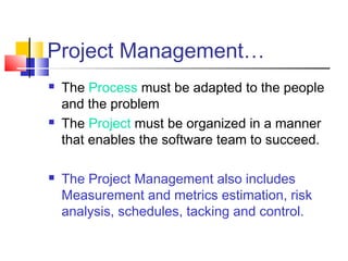 Project Management…






The Process must be adapted to the people
and the problem
The Project must be organized in a manner
that enables the software team to succeed.
The Project Management also includes
Measurement and metrics estimation, risk
analysis, schedules, tacking and control.

 