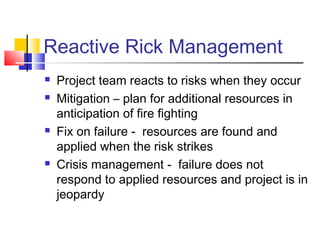 Reactive Rick Management







Project team reacts to risks when they occur
Mitigation – plan for additional resources in
anticipation of fire fighting
Fix on failure - resources are found and
applied when the risk strikes
Crisis management - failure does not
respond to applied resources and project is in
jeopardy

 