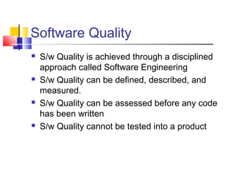 Software Quality








S/w Quality is achieved through a disciplined
approach called Software Engineering
S/w Quality can be defined, described, and
measured.
S/w Quality can be assessed before any code
has been written
S/w Quality cannot be tested into a product

 