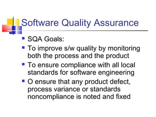 Software Quality Assurance







SQA Goals:
To improve s/w quality by monitoring
both the process and the product
To ensure compliance with all local
standards for software engineering
O ensure that any product defect,
process variance or standards
noncompliance is noted and fixed

 