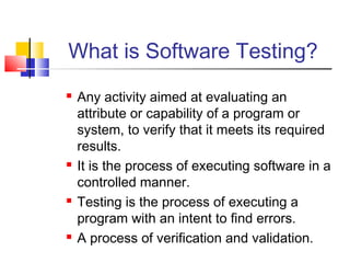 What is Software Testing?








Any activity aimed at evaluating an
attribute or capability of a program or
system, to verify that it meets its required
results.
It is the process of executing software in a
controlled manner.
Testing is the process of executing a
program with an intent to find errors.
A process of verification and validation.

 
